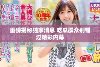 重磅揭秘獨(dú)家消息 吃瓜群眾別錯(cuò)過(guò)精彩內(nèi)幕