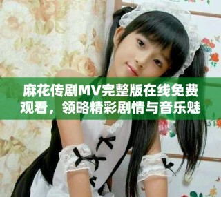 麻花傳劇MV完整版在線免費(fèi)觀看，領(lǐng)略精彩劇情與音樂魅力