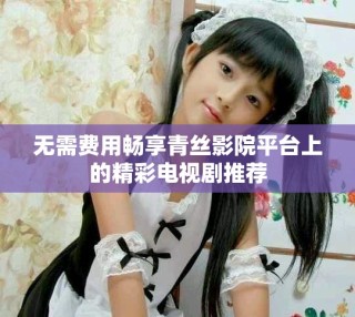 無需費(fèi)用暢享青絲影院平臺上的精彩電視劇推薦