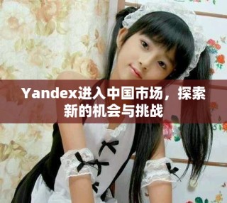 Yandex進(jìn)入中國(guó)市場(chǎng)，探索新的機(jī)會(huì)與挑戰(zhàn)
