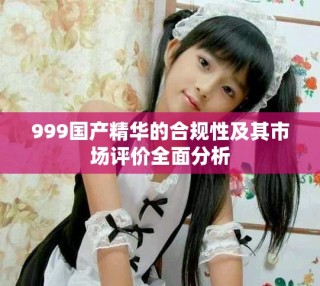 999國產(chǎn)精華的合規(guī)性及其市場評價全面分析