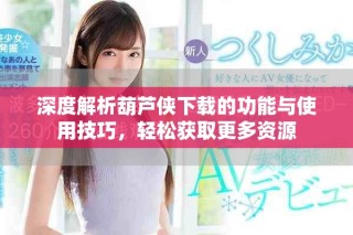 深度解析葫蘆俠下載的功能與使用技巧，輕松獲取更多資源
