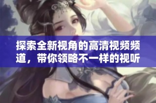 探索全新視角的高清視頻頻道，帶你領(lǐng)略不一樣的視聽體驗(yàn)