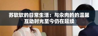 蘇軟軟的日常生活：與汆肉的的溫馨互動時光至今仍在延續(xù)