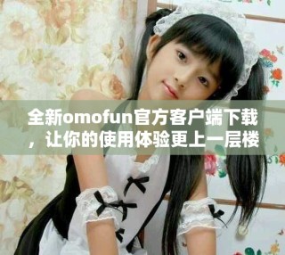全新omofun官方客戶端下載，讓你的使用體驗(yàn)更上一層樓