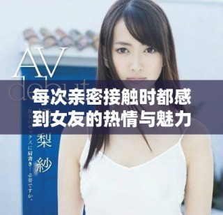 每次親密接觸時(shí)都感到女友的熱情與魅力巨大，讓我不知所措