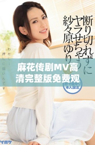 麻花傳劇MV高清完整版免費觀看，暢享美好生活的樂趣
