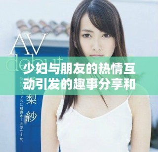 少婦與朋友的熱情互動(dòng)引發(fā)的趣事分享和生活感悟
