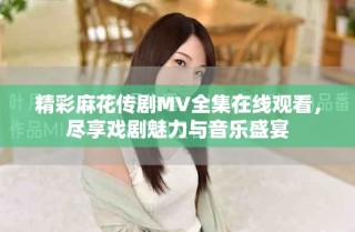 精彩麻花傳劇MV全集在線觀看，盡享戲劇魅力與音樂盛宴
