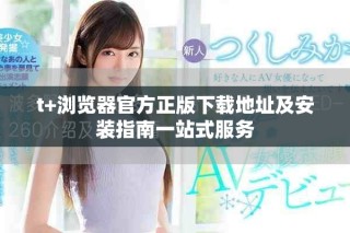 t+瀏覽器官方正版下載地址及安裝指南一站式服務