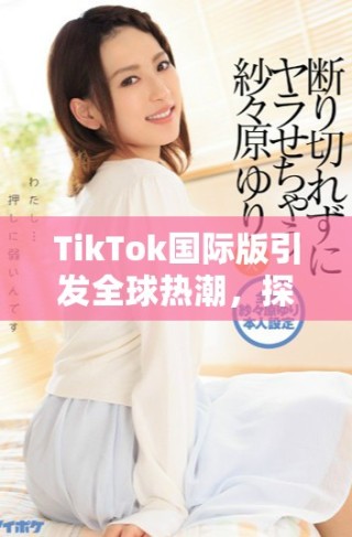 TikTok國際版引發(fā)全球熱潮，探索短視頻新時代的魅力