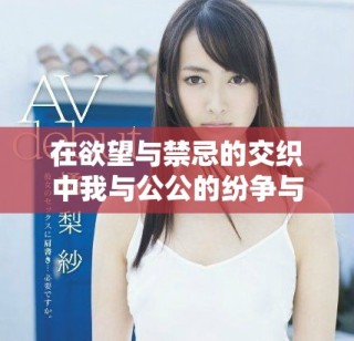 在欲望與禁忌的交織中我與公公的紛爭(zhēng)與糾葛