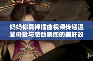 媽媽你真棒插曲視頻傳遞溫馨母愛與感動瞬間的美好故事
