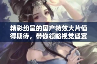 精彩紛呈的國產(chǎn)特效大片值得期待，帶你領(lǐng)略視覺盛宴之旅