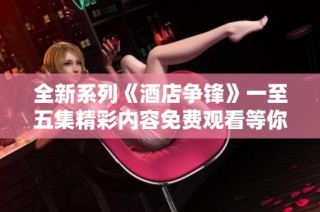 全新系列《酒店爭鋒》一至五集精彩內容免費觀看等你來體驗