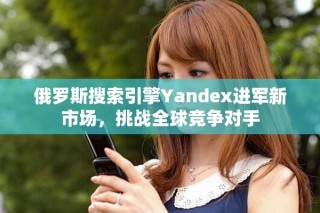 俄羅斯搜索引擎Yandex進(jìn)軍新市場，挑戰(zhàn)全球競爭對(duì)手