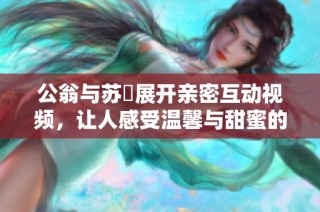 公翁與蘇玥展開親密互動(dòng)視頻，讓人感受溫馨與甜蜜的瞬間