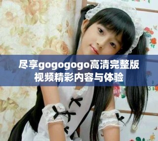 盡享gogogogo高清完整版視頻精彩內(nèi)容與體驗(yàn)