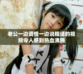 老公一邊調(diào)情一邊說(shuō)粗話的視頻令人感到熱血沸騰