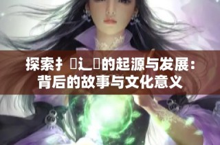 探索扌喿辶畐的起源與發(fā)展：背后的故事與文化意義