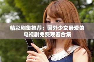 精彩劇集推薦：國(guó)外少女最?lèi)?ài)的電視劇免費(fèi)觀看合集