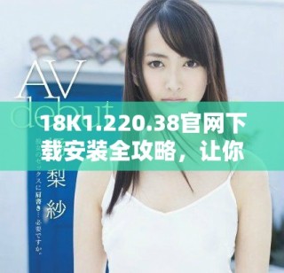 18K1.220.38官網(wǎng)下載安裝全攻略，讓你輕松上手使用新功能