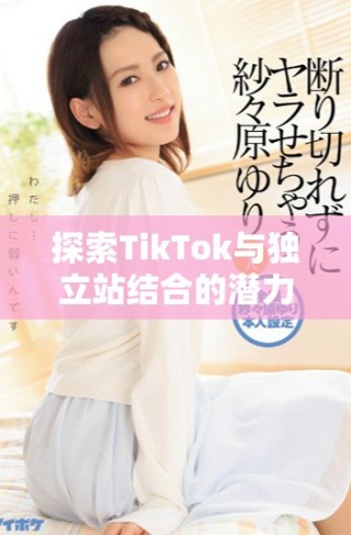 探索TikTok與獨立站結(jié)合的潛力與營銷新策略分析