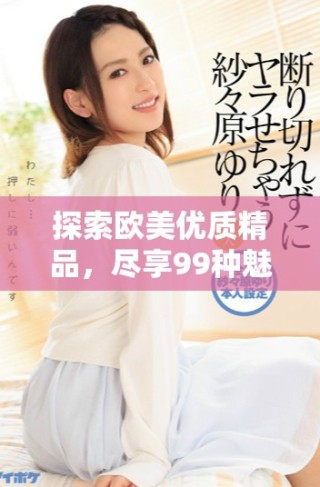 探索歐美優(yōu)質(zhì)精品，盡享99種魅力體驗與啪啪樂趣