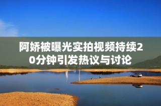阿嬌被曝光實(shí)拍視頻持續(xù)20分鐘引發(fā)熱議與討論