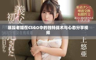 暴躁老姐在CSGO中的獨特戰(zhàn)術(shù)與心態(tài)分享視頻