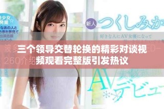 三個(gè)領(lǐng)導(dǎo)交替輪換的精彩對談視頻觀看完整版引發(fā)熱議