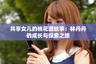共享女兒的桃花源故事：林丹丹的成長(zhǎng)與探索之旅