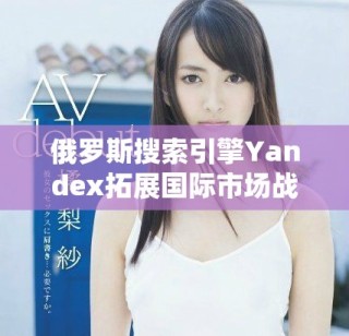 俄羅斯搜索引擎Yandex拓展國際市場戰(zhàn)略與未來展望分析