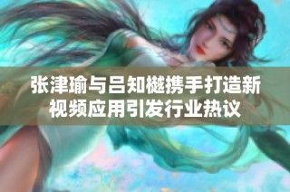張津瑜與呂知樾攜手打造新視頻應(yīng)用引發(fā)行業(yè)熱議