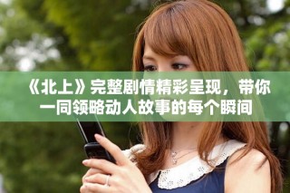 《北上》完整劇情精彩呈現(xiàn)，帶你一同領略動人故事的每個瞬間