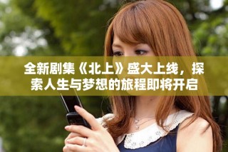 全新劇集《北上》盛大上線，探索人生與夢想的旅程即將開啟