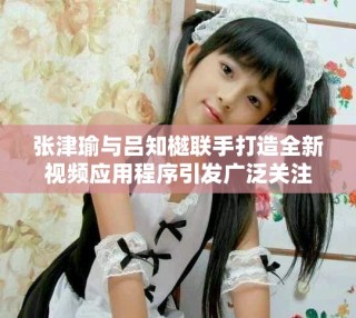 張津瑜與呂知樾聯(lián)手打造全新視頻應用程序引發(fā)廣泛關注