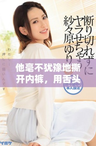 他毫不猶豫地撕開內(nèi)褲，用舌頭細(xì)致入微地探索和挑逗