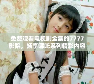 免費(fèi)觀看電視劇全集的7777影院，暢享哪吒系列精彩內(nèi)容