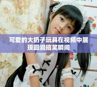 可愛(ài)的大扔子玩具在視頻中展現(xiàn)圓潤(rùn)搞笑瞬間