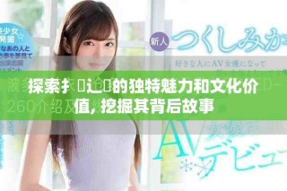探索扌喿辶畐的獨(dú)特魅力和文化價(jià)值, 挖掘其背后故事
