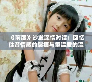 《前度》沙發(fā)深情對話：回憶往昔情感的裂痕與重溫愛的溫暖