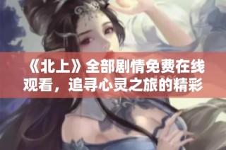 《北上》全部劇情免費在線觀看，追尋心靈之旅的精彩時刻