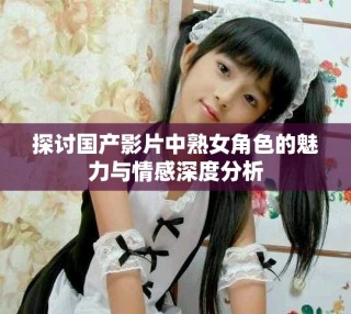 探討國產(chǎn)影片中熟女角色的魅力與情感深度分析