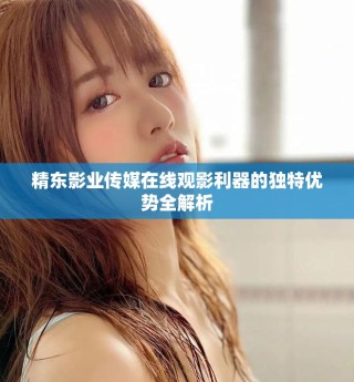 精東影業(yè)傳媒在線觀影利器的獨(dú)特優(yōu)勢(shì)全解析