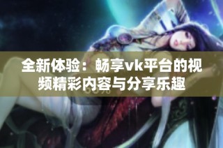 全新體驗：暢享vk平臺的視頻精彩內容與分享樂趣