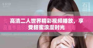高清二人世界精彩視頻播放，享受甜蜜浪漫時(shí)光