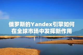 俄羅斯的Yandex引擎如何在全球市場中發(fā)揮新作用