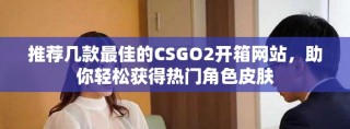 推薦幾款最佳的CSGO2開箱網(wǎng)站，助你輕松獲得熱門角色皮膚