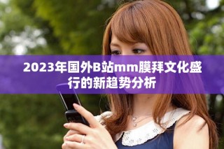 2023年國外B站mm膜拜文化盛行的新趨勢(shì)分析